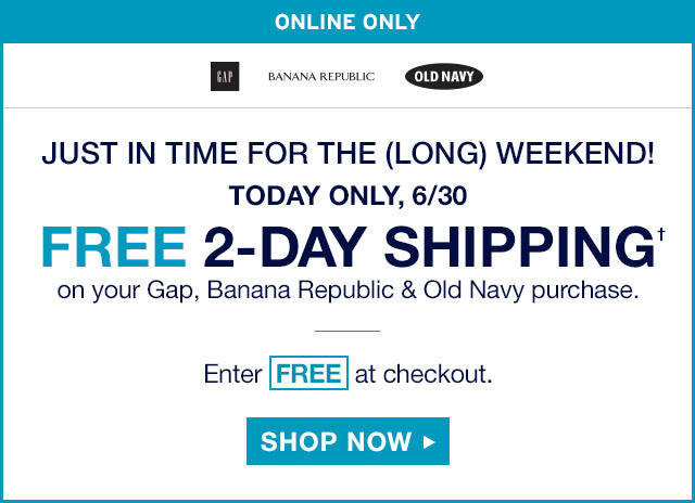 ONLINE ONLY | JUST IN TIME FOR THE (LONG) WEEKEND! TODAY ONLY, 6/30 | FREE 2–DAY SHIPPING† on your Gap, Banana Republic & Old Navy purchase. | Enter FREE at checkout. | SHOP NOW