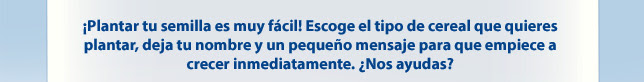 ¡Plantar tu semilla es muy fácil! Escoge el tipo de cereal que quieres plantar, deja tu nombre y un pequeño mensaje para que empiece a crecer inmediatamente. ¿Nos ayudas?