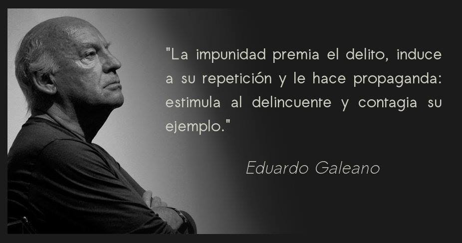 La impunidad premia el delito, induce a su repetición y le hace propaganda: estimula al delincuente y contagia su ejemplo. Eduardo Galeano.