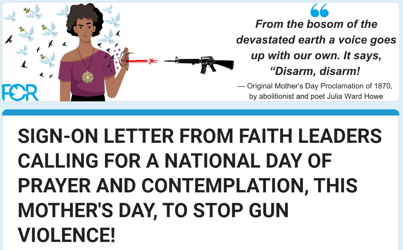 Image of a woman stopping a bullet with her hand and transforming it into peace doves. Beside the image is the quote "From the bosom of the devastated earth a voice goes up with our own. It says, 'Disarm, disarm!'" - Original Mother's Day Proclamation of 1870, by abolitionist and poet Julia Ward Howe. Below image is the title "Sign on letter from faith leaders calling for a national day of prayer and contemplation, this Mother's Day, to stop gun violence!"