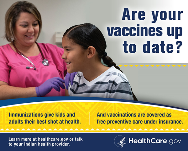 CMS ad. Are your vaccines up to date? Immunizations give kids and adults their best shot at health. And vaccinations are covered as free preventive care under insurance. Learn more at healthcare.gov or talk to your Indian health provider. HealthCare.gov