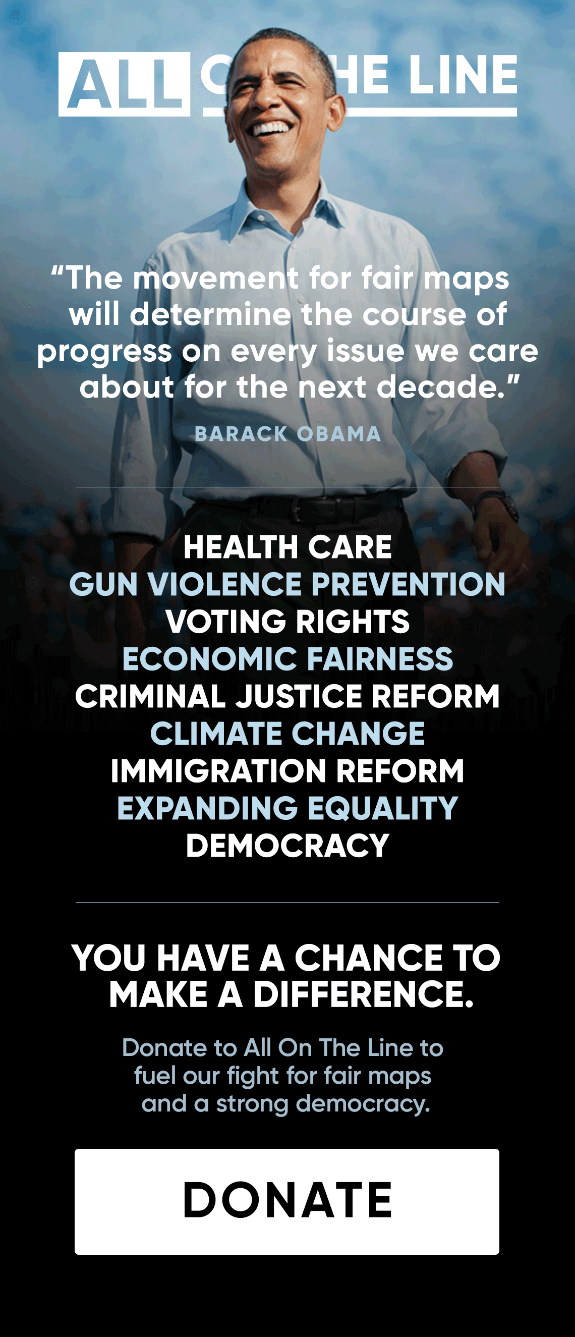 'The movement for fair maps will determine the course of progress on every issue we care about for the next decade.' - Barack Obama. Health Care - Gun Violence Prevention - Voting Rights - Economic Fairness - Criminal Justice Reform - Climate Change - Immigration Reform - Expanding Equality - Democracy. You have a chance to make a difference. Donate to All On The Line to fuel our fight for fair maps and a strong democracy. DONATE