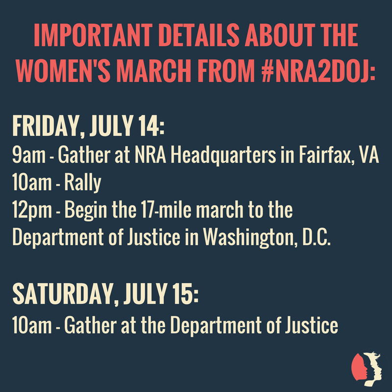 Important Details about the Women's March from #NRA2DOJ: Friday, July 14: 9am - gather at NRA Headquarters in Fairfax, VA. 10am - rally. 12pm - Begin 17 mile march to the Department of Justice in Washington DC. Saturday, July 15: 10am - gather at the department of justice