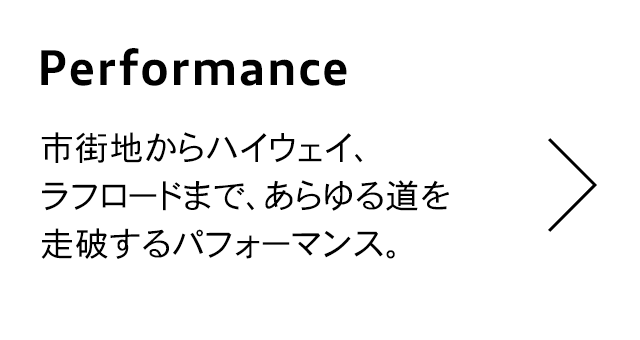 Performance
                                  市街地からハイウェイ、 ラフロードまで、あらゆる道を
                                  走破するパフォーマンス。