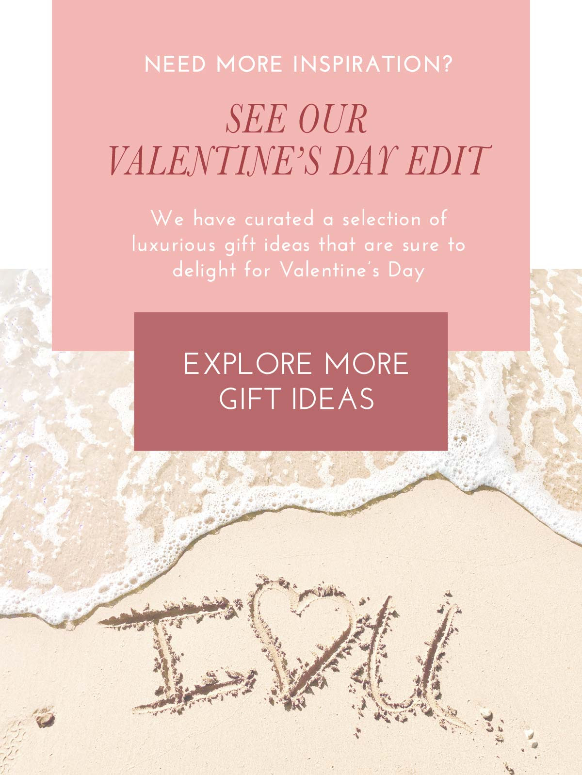 Need More Inspiration? See ou r Valentine's Day Edit.We have curated a selection of luxurious gift ideas that are sure to delight for Valentine’s Day. EXPLORE MORE GIFT IDEAS