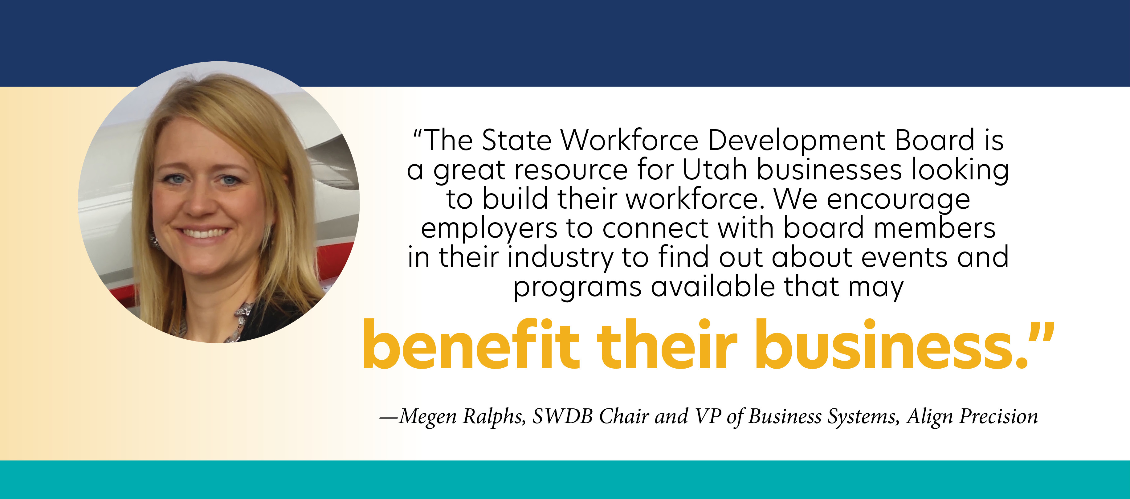 "The State Workforce Development Board is a great resource for Utah businesses looking to build their workforce. We encourage employers to connect with board members in their industry to find out about events and programs available that may benefit their business." - Megen Ralphs, SWDB Chair and VP of Business Systems, Align Precision