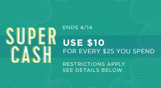SUPER CASH | ENDS 4/14 | USE $10 FOR EVERY $25 YOU SPEND