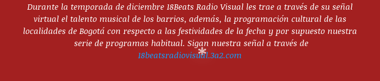 Durante la temporada de diciembre 18Beats Radio Visual les trae a través de su señal virtual el talento musical de los barrios, además, la programación cultural de las localidades de Bogotá con respecto a las festividades de la fecha y por supuesto nuestra  serie de programas habitual. Sigan nuestra señal a través de 18beatsradiovisual.3a2.com
