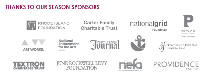 Thanks to our season sponsors: Rhode Island Foundation, Carter Family Charitable Trust, National Grid Foundation, City of Providence, National Endowment for the Arts - Art Works, Providence Journal, Providence Journal Charitable Fund, RISCA, Textron Charitable Trust, June Rockwell Levy Foundation, New England Foundation for the Arts, Providence Monthly