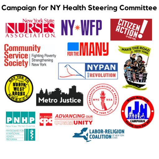 Logos for the NY Health Steering Committee organizations:

Chinese-American Planning Council Citizen Action NY Community Service

Society Democratic Socialists of America (NYC) For the Many

Labor-Religion Coalition Make the Road Metro Justice Metro New York

Health Care for All New York Progressive Action Network New York State

Nurses Association Northwest Bronx Community & Clergy Coalition

Working Families Party