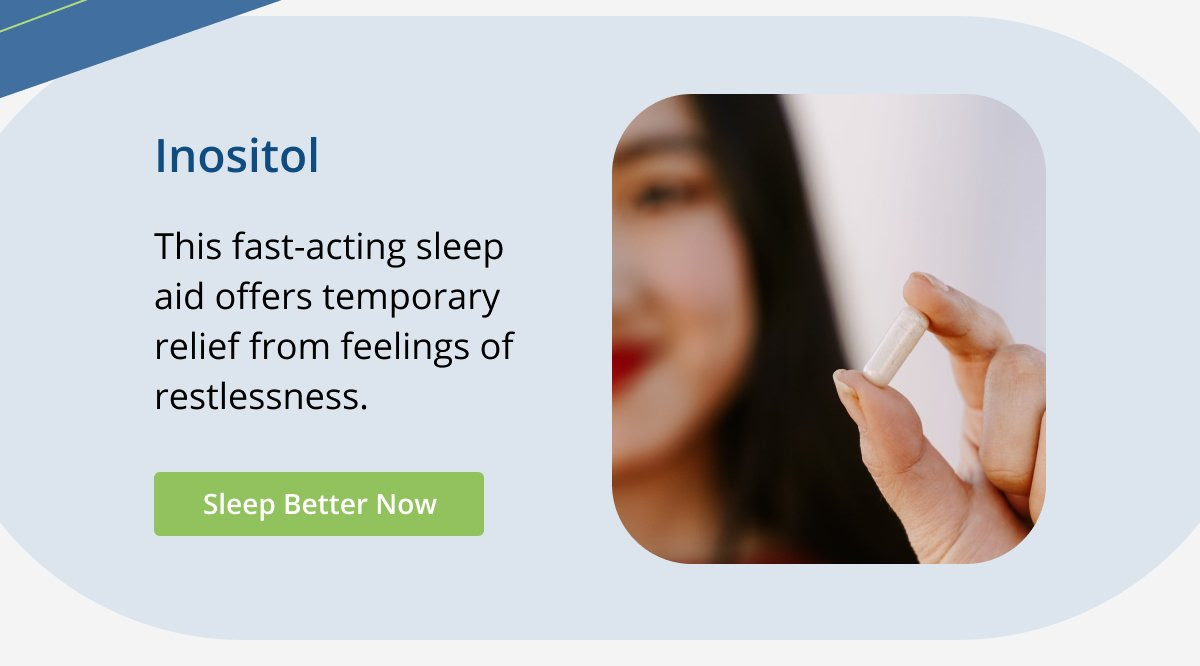 Inositol This fast-acting sleep aid offers temporary relief from feelings of restlessness. Sleep Better Now