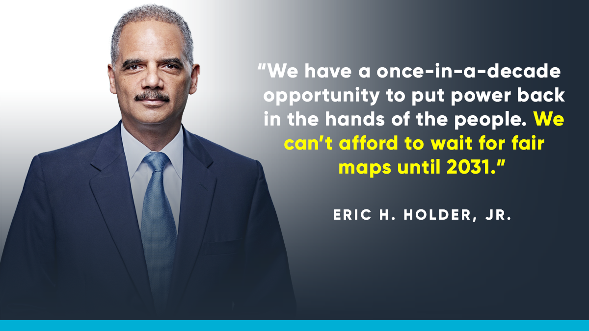 “We have a once-in-a-decade opportunity to put power back in the hands of the people. We need to stay vigilant, work hard in the states, organize, and pressure Congress to act. We can’t afford to wait for fair maps until 2031.” -- Eric H. Holder, Jr.