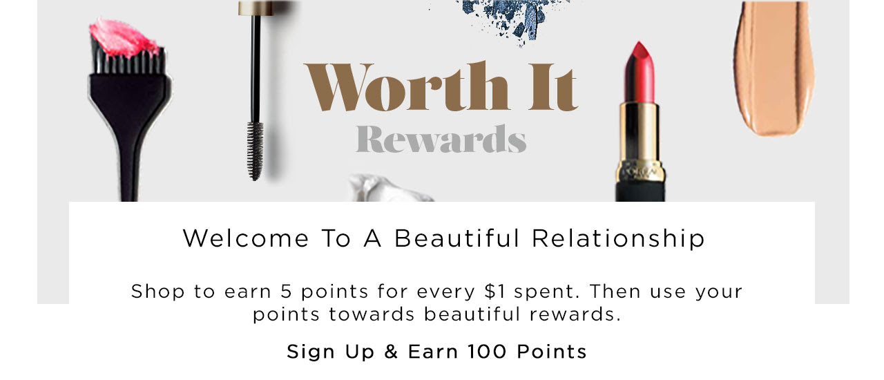 Worth It Rewards - Welcome To A Beautiful Relationship - Shop to earn 5 points for every $1 spent. Then use your points towards beautiful rewards. - Sign Up And Earn 100 Points