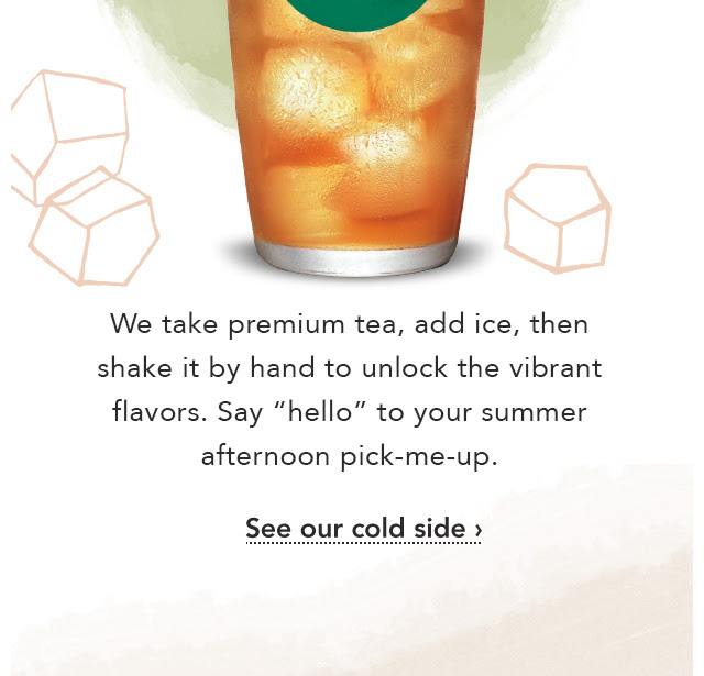 Teavana® Shaken Iced Tea. Mango Black Tea Lemonade. We take premium tea, add ice, then shake it by hand to unlock the vibrant flavors. Say ”hello” to your summer afternoon pick–me–up. See our cold side.