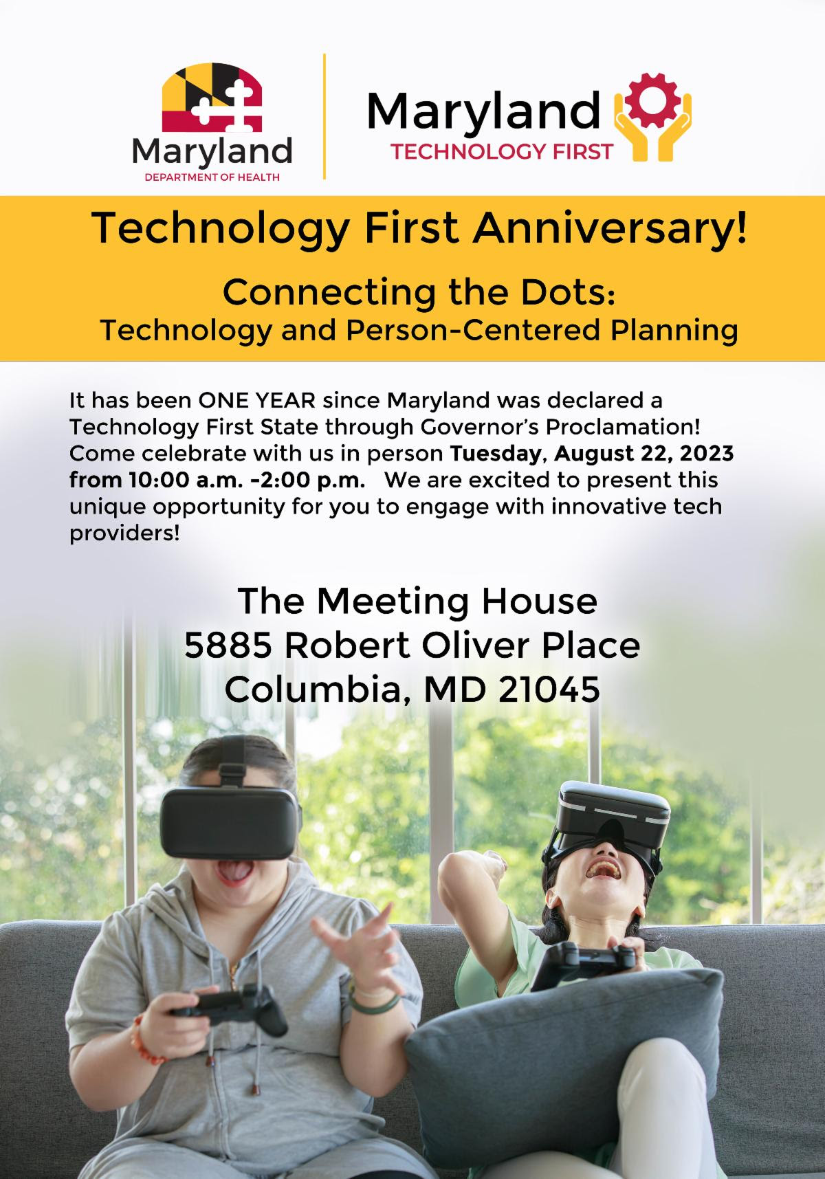 Maryland Department of Health Logo - Maryland Technology First Logo
Technology First Anniversary! Connecting the Dots: Technology and Person-Centered Planning.
It has been ONE YEAR since Maryland was declared a Technology First State through Governor's proclamation! Come celebrate with us in person Tuesday, August 22, 2023 from 10:00am-2:00pm. We are excited to present this unique opportunity for you to engage with innovative tech providers!
The Meeting House 5885 Robert Oliver Place Columbia, MD 21045

Two people sit on a couch and play a virtual reality video game