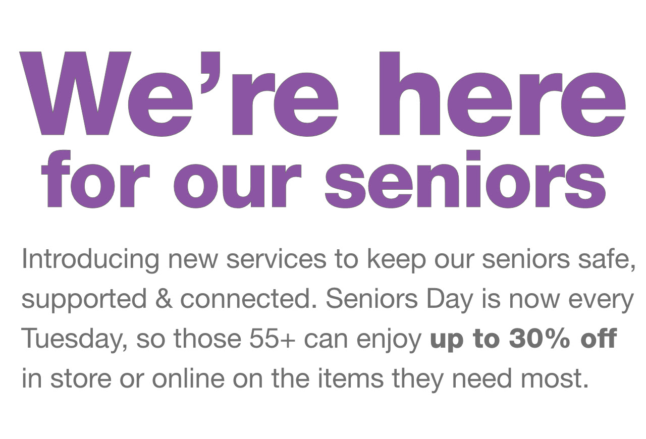 We're here for our seniors. Introducing new services to keep our seniors safe, supported & connected. Seniors Day is now every Tuesday, so those 55+ can enjoy up to 30% off in store or online on the items they need most.