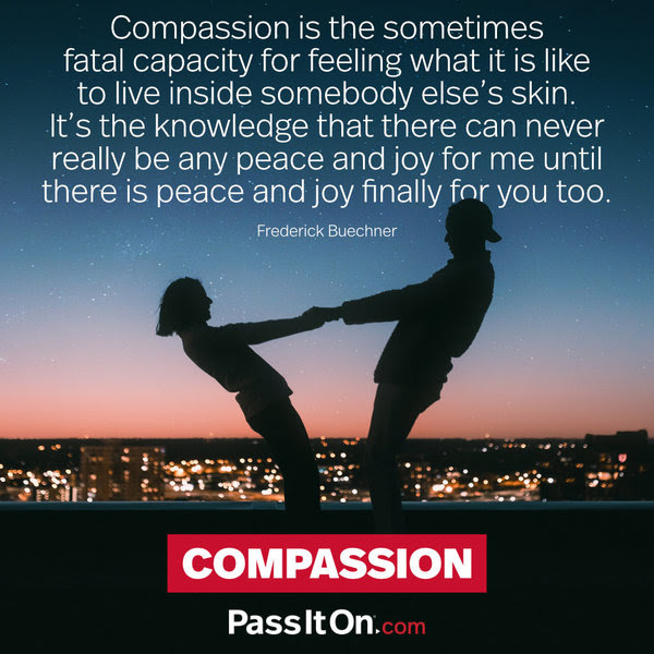 Compassion is the sometimes fatal capacity for feeling what it is like to live inside somebody else's skin. It's the knowledge that there can never really be any peace and joy for me until there is peace and joy finally for you too. Frederick Buechner