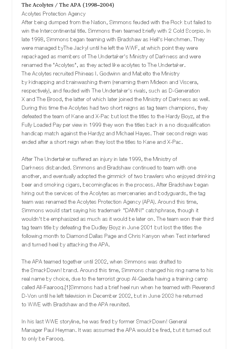 The Acolytes / The APA (1998–2004)Acolytes Protection AgencyAfter being dumped from the Nation, Simmons feuded with the Rock but failed to win the Intercontinental title. Simmons then teamed briefly with 2 Cold Scorpio. In late 1998, Simmons began teaming with Bradshaw as Hell's Henchmen. They were managed byThe Jackyl until he left the WWF, at which point they were repackaged as members of The Undertaker's Ministry of Darkness and were renamed the "Acolytes", as they acted like acolytes to The Undertaker. The Acolytes recruited Phineas I. Godwinn and Mabelto the Ministry by kidnapping and brainwashing them (renaming them Mideon and Viscera, respectively), and feuded with The Undertaker's rivals, such as D-Generation X and The Brood, the latter of which later joined the Ministry of Darkness as well.During this time the Acolytes had two short reigns as tag team champions, they defeated the team of Kane and X-Pac but lost the titles to the Hardy Boyz, at the Fully Loaded Pay per view in 1999 they won the titles back in a no disqualification handicap match against the Hardyz and Michael Hayes. Their second reign was ended after a short reign when they lost the titles to Kane and X-Pac.  After The Undertaker suffered an injury in late 1999, the Ministry of Darkness disbanded. Simmons and Bradshaw continued to team with one another, and eventually adopted the gimmick of two brawlers who enjoyed drinking beer and smoking cigars, becomingfaces in the process. After Bradshaw began hiring out the services of the Acolytes as mercenaries and bodyguards, the tag team was renamed the Acolytes Protection Agency (APA). Around this time, Simmons would start saying his trademark "DAMN!" catchphrase, though it wouldn't be emphasized as much as it would be later on. The team won their third tag team title by defeating the Dudley Boyz in June 2001 but lost the titles the following month to Diamond Dallas Page and Chris Kanyon when Test interfered and turned heel by attacking the APA.  The APA teamed together until 2002, when Simmons was drafted to the SmackDown! brand. Around this time, Simmons changed his ring name to his real name by choice, due to the terrorist group Al-Qaeda having a training camp called All-Faarooq.[1]Simmons had a brief heel run when he teamed with Reverend D-Von until he left television in December 2002, but in June 2003 he returned to WWE with Bradshaw and the APA reunited.  In his last WWE storyline, he was fired by former SmackDown! General Manager Paul Heyman. It was assumed the APA would be fired, but it turned out to only be Farooq.