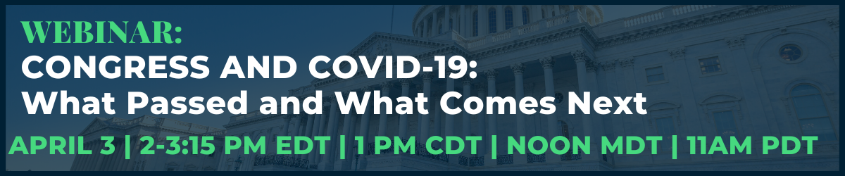 Webinar: CONGRESS AND COVID-19: What passed and what comes next Webinar: Friday, April 3, 2:00 p.m. – 3:15 p.m. ET  (11:00 a.m. PT; 1:00 p.m. CT; Noon MT)