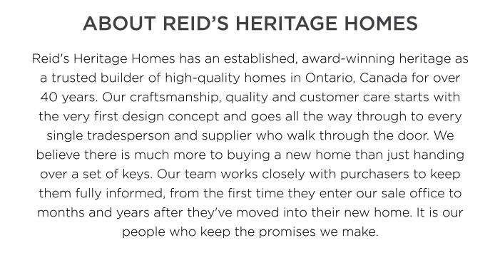 Reid's Heritage Homes has an established, award-winning heritage as a trusted builder of high-quality homes in Ontario, Canada for over 40 years. Our craftsmanship, quality and customer care starts with the very first design concept and goes all the way through to every single tradesperson and supplier who walk through the door. We believe there is much more to buying a new home than just handing over a set of keys. Our team works closely with purchasers to keep them fully informed, from the first time they enter our sale office to months and years after they've moved into their new home. It is our people who keep the promises we make.