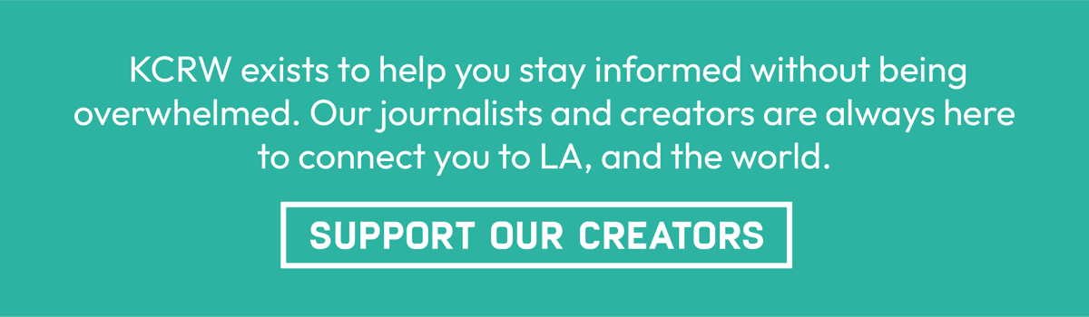 KCRW exists to help you stay informed without being overwhelmed. Our journalists and creators are always here to connect you to LA and the world. | Support Our Creators