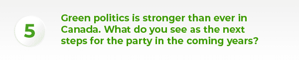 Green politics is stronger than ever in Canada. What do you see as the next steps for the party in the coming years?