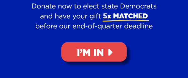 Donate now to elect state Democrats and have your gift 5x MATCHED until our end-of-quarter deadline