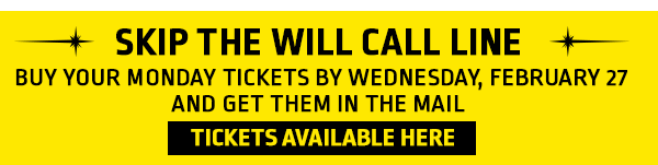 Skip the Will Call Line
Buy your Monday tickets by Wednesday, February 27 and get them in the mail. 

Tickets available here