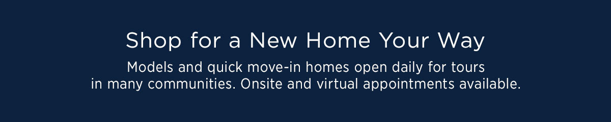 Shop For A New Home Your Way - Models and quick move-in homes open daily for tours in many communities. Onsite and virtual appointments available.
