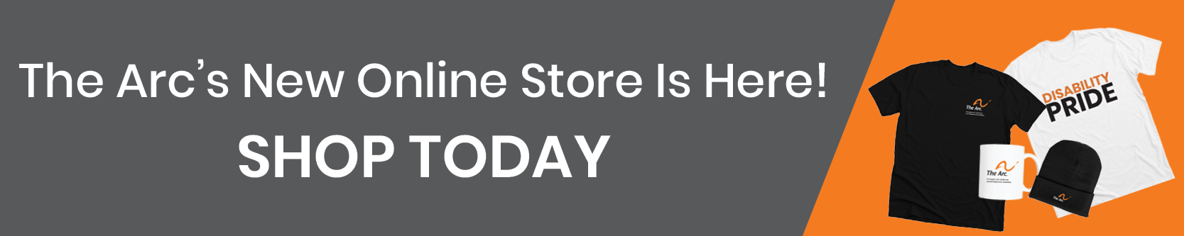 A photo of a black t-shirt with The Arc logo on it next to a white t-shirt that says Disability Pride in Black and orange text. In front of the t-shirts is a white coffee mug with The Arc logo on it and a black beanie with The Arc logo on it. The photo has an orange background. On the left is grey background with white text that reads: The Arc's New Online Store Is