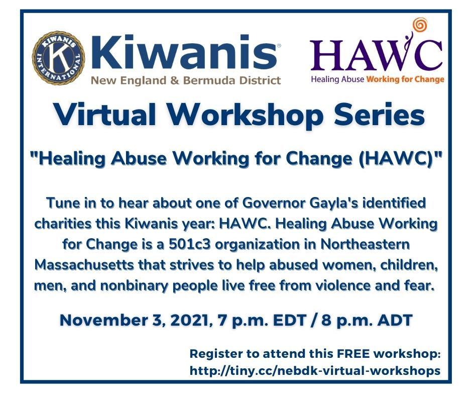 Virtual Workshop Series
"Healing Abuse Working for Change (HAWC)"

Tune in to ehar about one of Governor Gayla's identified chariites for this Kiwanis year: HAWC. Healing Abuse Working for Change is a 501c3 organization in Northeastern Massachusetts that strives to help abused women, children, men, and nonbinary people live free from violence and fear.

November 3, 2021, 7 p.m. EDT/8 p.m. ADT

Register to attend this FREE workshop: http://tiny.cc/nebdk-virtual-workshops