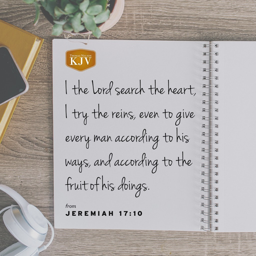 9 The heart is deceitful above all things, and desperately wicked: who can know it?

10 I the Lord search the heart, I try the reins, even to give every man according to his ways, and according to the fruit of his doings. Jeremiah 17:9-10