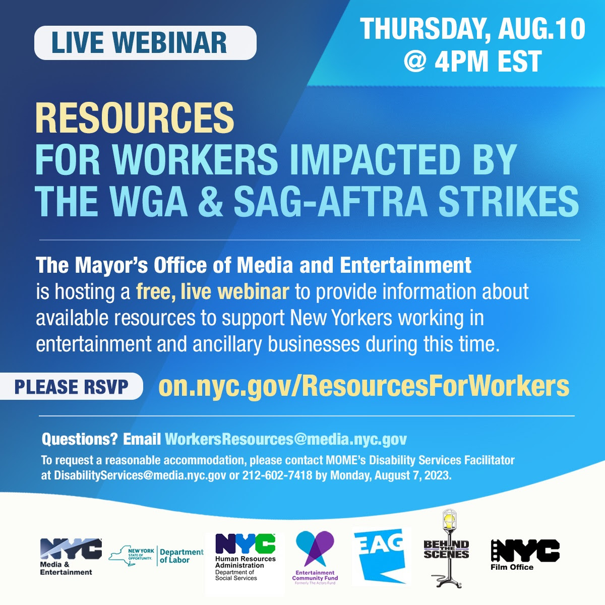 A blue background with text: RESOURCES FOR WORKERS IMPACTED BY THE WGA & SAG-AFTRA STRIKES Live Webinar. Date & Time: August 10, 2023  4:00 p.m.  The Mayor’s Office of Media and Entertainment is hosting a free, live webinar to provide information and access to available resources to support New Yorkers working in entertainment and ancillary businesses during this time. Please RSVP: on.nyc.gov/ResourcesForWorkers. Questions? email WorkersResources@media.nyc.gov. To request a reasonable accommodation, please contact MOME’s Disability Services Facilitator at DisabilityServices@media.nyc.gov or 212-602-7418 (voice only) by Friday, August 4, 2023.