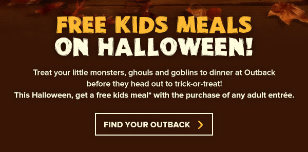 FREE Kids Meals on Halloween! Treat your little monsters, ghouls and goblins to dinner at Outback before they hit the neighborhood for the night! This Halloween, get a free kids meal* with the purchase of any adult entrée.