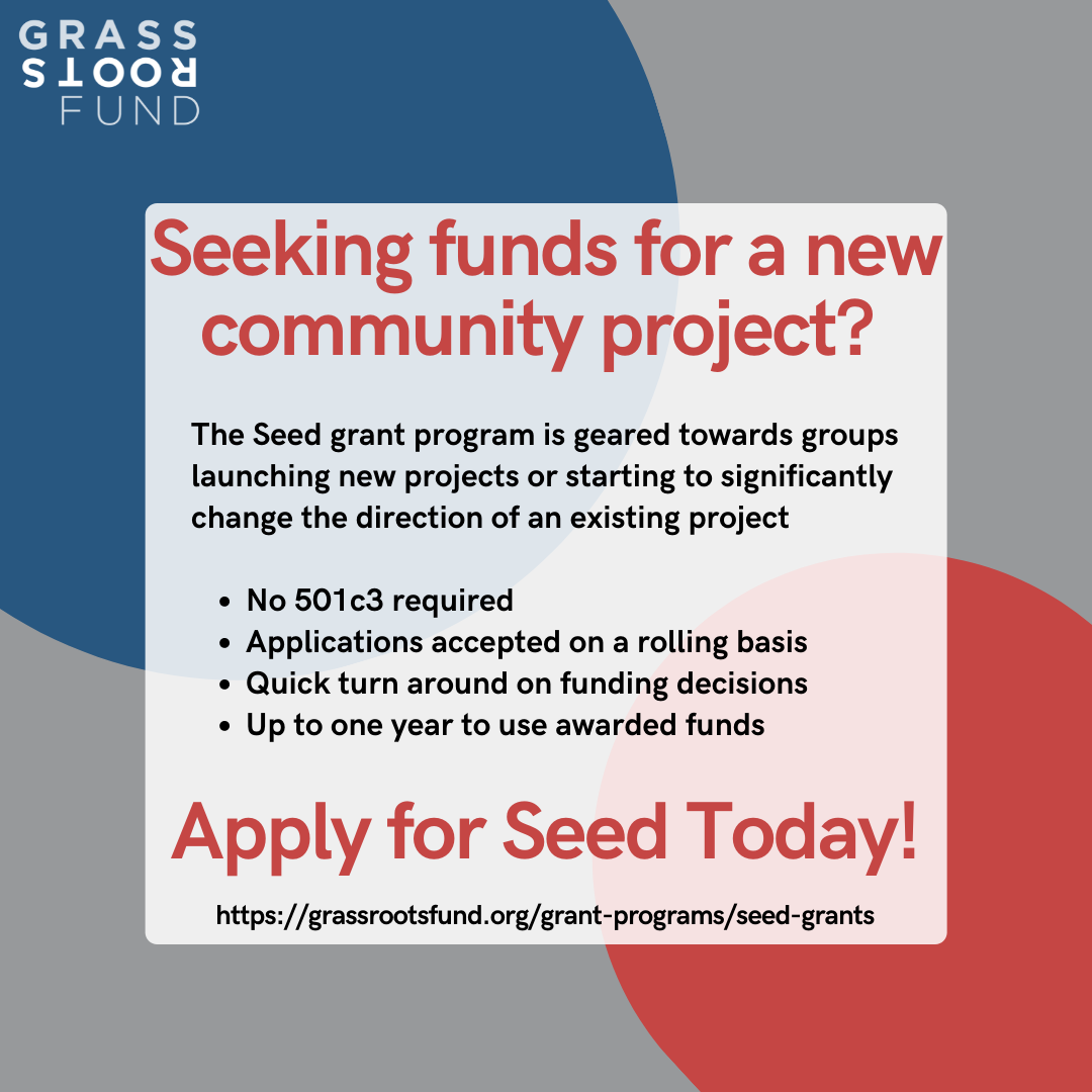 Grey graphic with a blue and red cricle with text overlayed that reads "Seeking fund for a new community project? The Seed grant program is geared towards groups launching new project or starting to significantly change the direction of an existing project. No 501c3 required. Applications accepted on a rolling basis. Quick turn around on funding decisions. Up to one year to use awarded funds. Apply for Seed Today! www.grassrootsfund.org/grant-programs/seed-grants