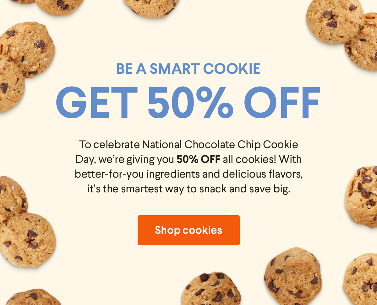 Be a smart cookie - Get 50% off - To celebrate National Chocolate Chip Cookie Day, we're giving you 50% off all cookies! With better-for-you ingredients and delicious flavors, it's the smartest way to snack and save big. Shop cookies