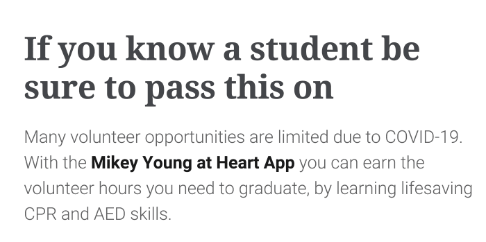 Many volunteer opportunities are limited due to COVID-19. With the Mikey Young at Heart App you can earn the volunteer hours you need to graduate, by learning lifesaving CPR and AED skills.
