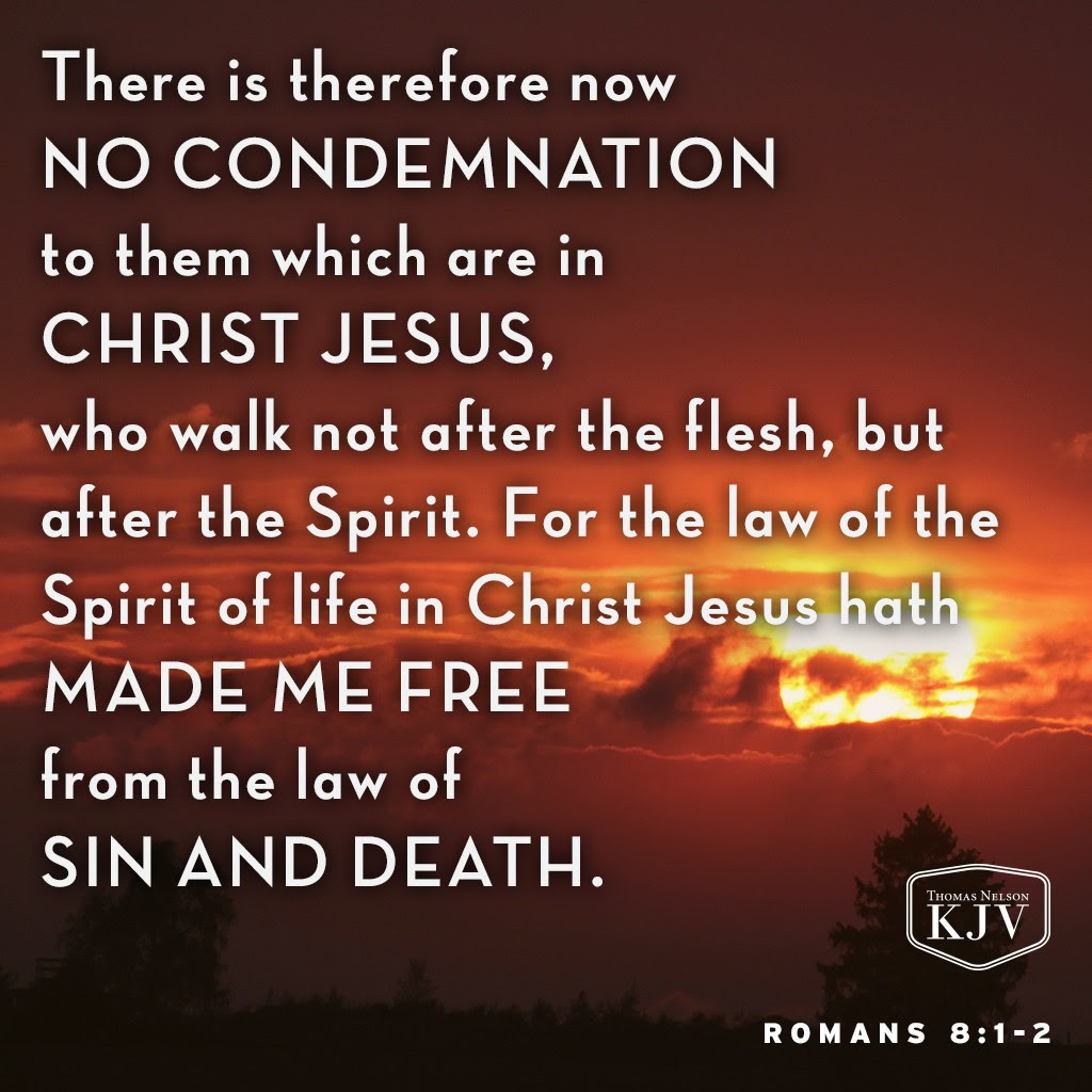 1 There is therefore now no condemnation to them which are in Christ Jesus, who walk not after the flesh, but after the Spirit.

2 For the law of the Spirit of life in Christ Jesus hath made me free from the law of sin and death. Romans 8:1-2