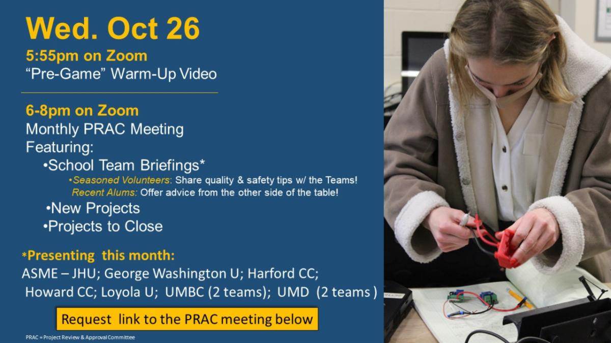 Photo of a woman holding a small device she is working on. Banner text reads: Wed. Oct 26, 5:55pm on Zoom - "Pre-Game" Warm-Up Video. 6-8pm on Zoom, monthly PRAC meeting featuring: school team briefings - seasoned volunteers: share quality& safety tips w/ the teams! Recent alums: offer advice from the other side of the table! New projects & projects to close. *Presenting this month: ASME - JHU; George Washington U; Harford CC; Howard CC; Loyola U; UMBC (2 teams); UMD (2 teams) Request link to the PRAC meeting below 