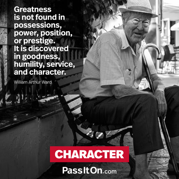 Greatness is not found in possessions, power, position, or prestige. It is discovered in goodness, humility, service, and character. William Arthur Ward