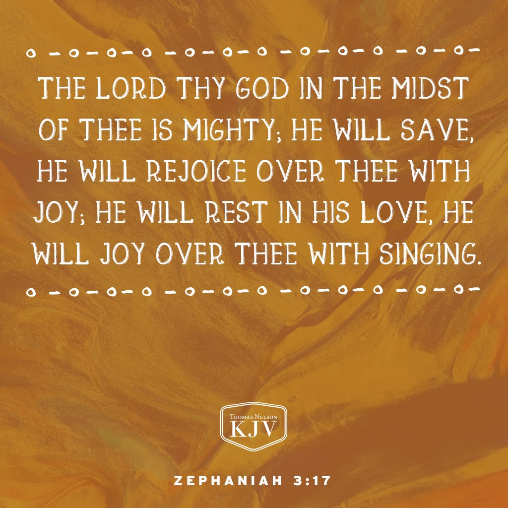 17 The Lord thy God in the midst of thee is mighty; he will save, he will rejoice over thee with joy; he will rest in his love, he will joy over thee with singing. Zephaniah 3:17