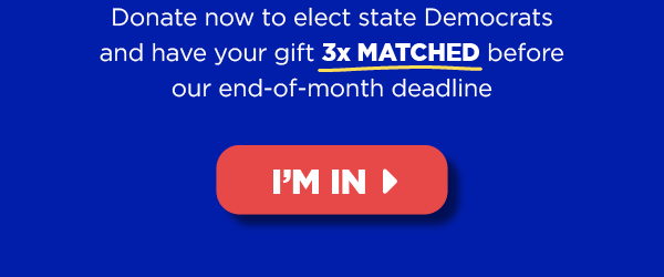 Donate now to elect state Democrats and have your gift 3x MATCHED before tonight’s midnight deadline