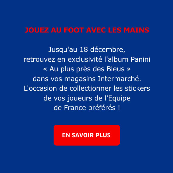 JOUEZ AU FOOT AVEC LES MAINS  Jusqu'au 18 décembre,  retrouvez en exclusivité l'album Panini  « Au plus près des Bleus »  dans vos magasins Intermarché. L'occasion de collectionner les stickers de vos joueurs de l’Equipe  de France préférés ! / EN SAVOIR PLUS