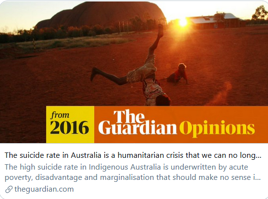The suicide rate in Australia is a humanitarian crisis we can no longer ignore
This article is more than 4 years old
Gerry Georgatos

The high suicide rate in Indigenous Australia is underwritten by acute poverty, disadvantage and marginalisation that should make no sense in one of the world’s wealthiest nations
https://www.theguardian.com/commentisfree/2016/sep/10/the-suicide-rate-in-australia-is-a-humanitarian-crisis-we-can-no-longer-ignore https://www.theguardian.com/profile/gerry-georgatos Gerry Georgatos is a suicide prevention researcher and restorative justice and prison reform expert with the Institute of Social Justice and Human Rights. He is a member of several national projects working on suicide prevention, particularly with elevated risk groups and in developing wellbeing to education to work programs for inmates and former inmates.