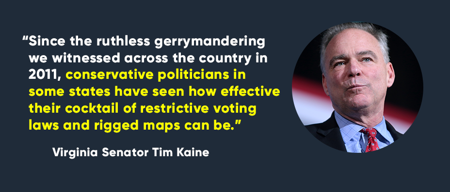 Since the ruthless gerrymandering we witnessed across the country in 2011, conservative politicians in some states have seen how effective their cocktail of restrictive voting laws and rigged maps can be. --Virginia Senator Tim Kaine