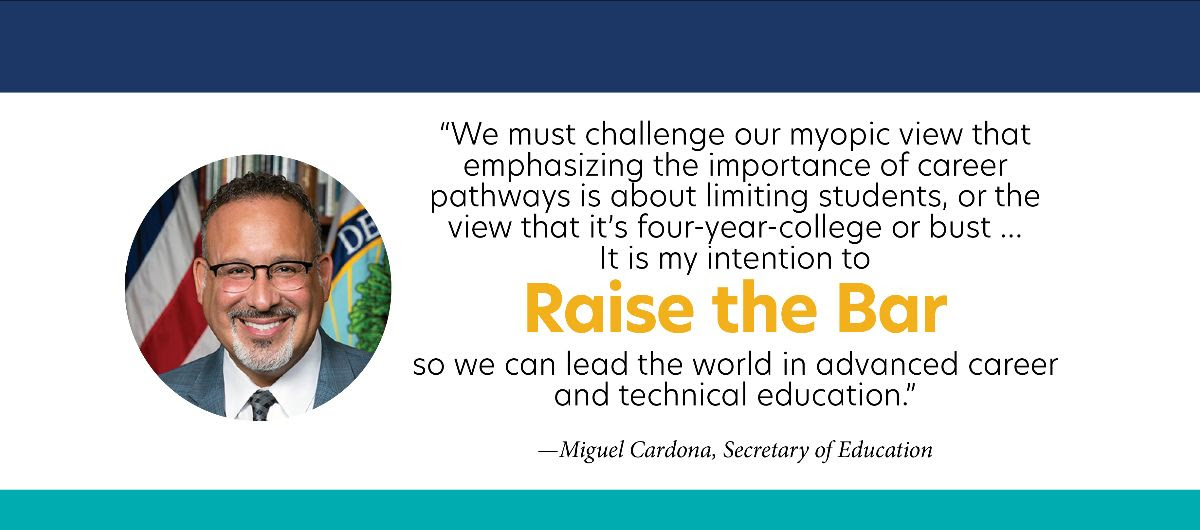 “We must challenge our myopic view that emphasizing the importance of career pathways is about limiting students, or the view that it’s four-year-college or bust… It is my intention to Raise the Bar so we can lead the world in advanced career and technical education.”  - Miguel Cardona, Secretary of Education