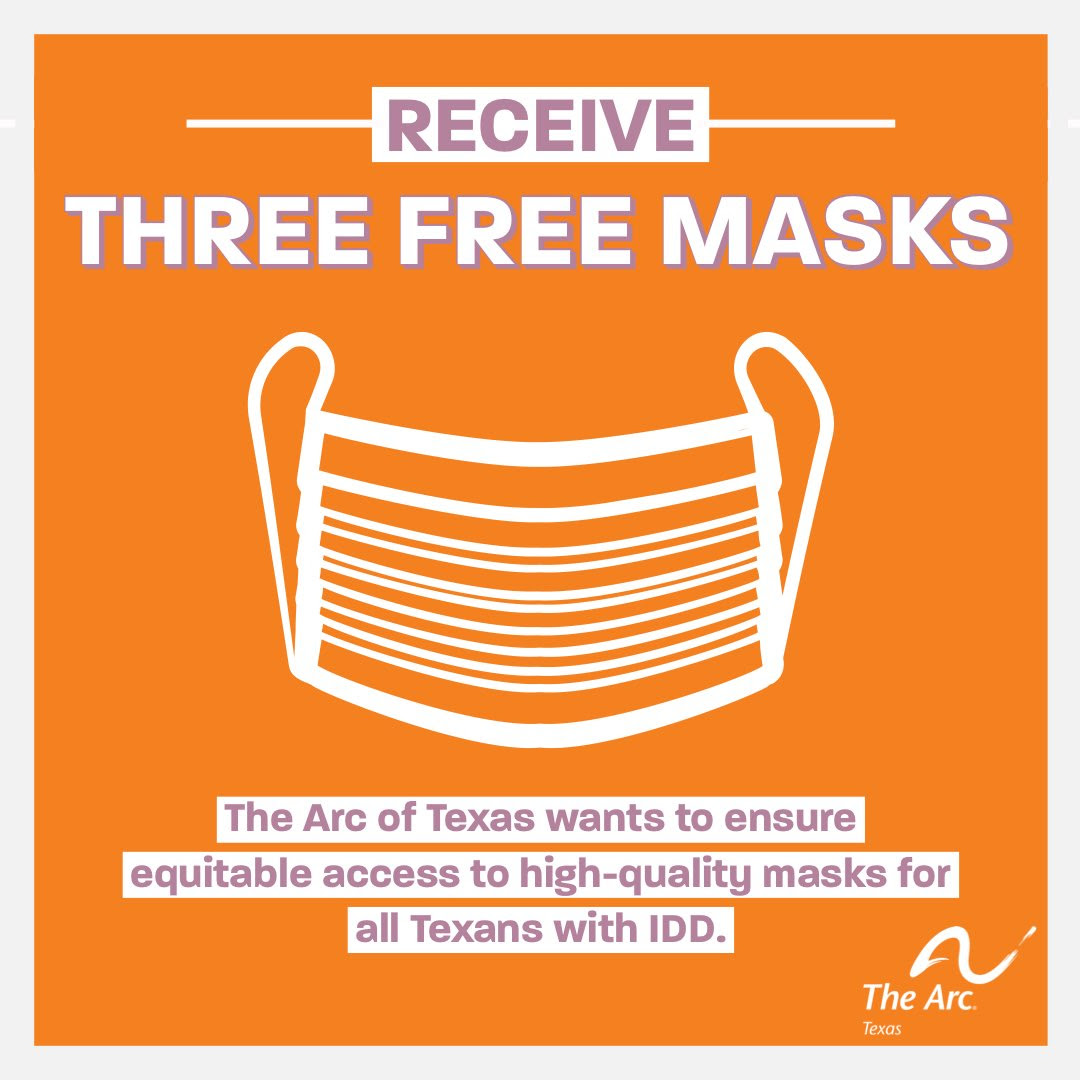 A white graphic of a face mask against an orange background framed in off white. The text as the top reads RECEIVE THREE FREE MASKS. Below the graphic of the mask aparagraph of purple text highlighted in off white reads “The Arc of Texas wants to ensure equitable access to high-quality masks for all Texans with IDD.” The Arc of Texas logo is in the bottom right hand corner.