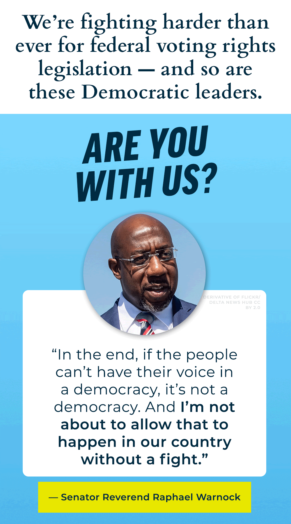 We're fighting harder than ever for federal voting rights legislation -- and so are these Democratic leaders. Are you with us? Sen Warnock: In the end, if the people can't have their voice in a democracy, it's not a democracy. And I'm not about to allow that to happen in our country without a fight.