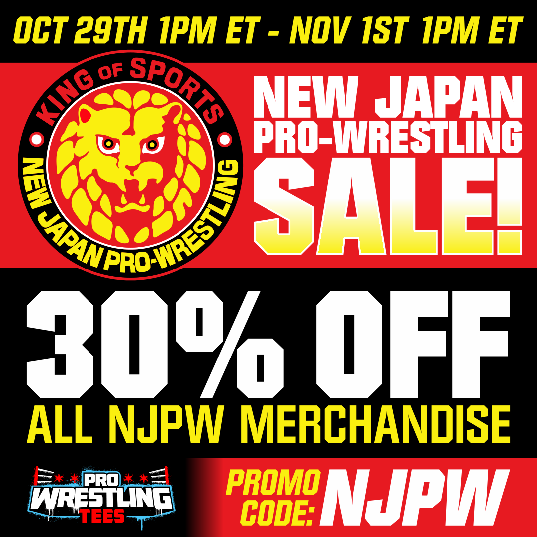 OCT 29TH - NOV 1ST 1PM ET
NEW JAPAN PRO-WRESTLING SALE!
30% OFF ALL NJPW MERCHANDISE
PROMO CODE: NJPW
PROWRESTLINGTEES.COM