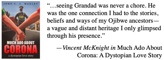 …seeing Grandad was never a chore. He was the one connection I had to the stories, beliefs and ways of my Ojibwe ancestors—a vague and distant heritage I only glimpsed through his presence. —Vincent McKnight in Much Ado About Corona: A Dystopian Love Story